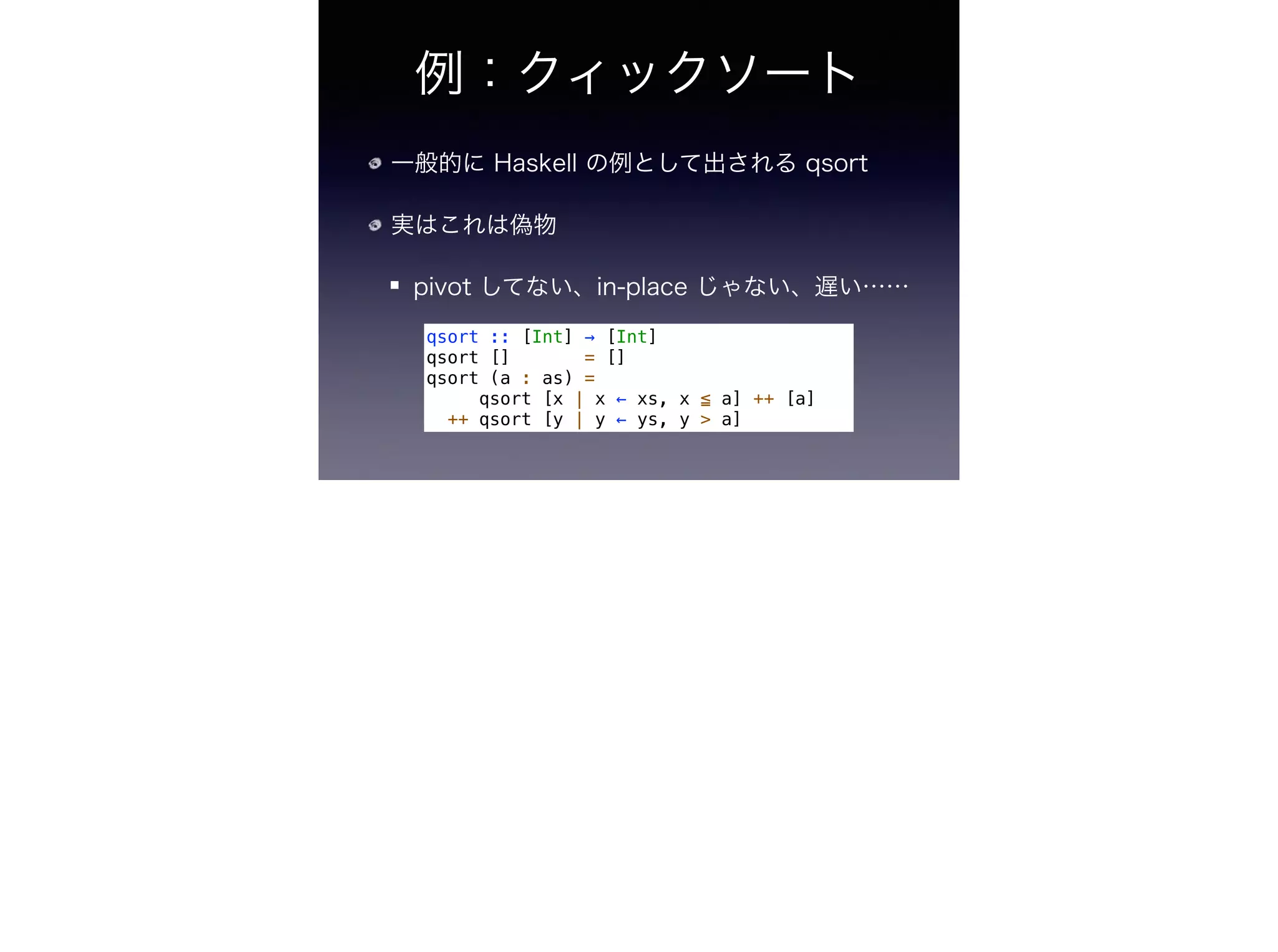 例：クィックソート
一般的に Haskell の例として出される qsort
実はこれは偽物
pivot してない、in-place じゃない、遅い……
qsort :: [Int] → [Int]
qsort [] = []
qsort (a : as) =
qsort [x | x ← xs, x ≦ a] ++ [a]
++ qsort [y | y ← ys, y > a]
 
