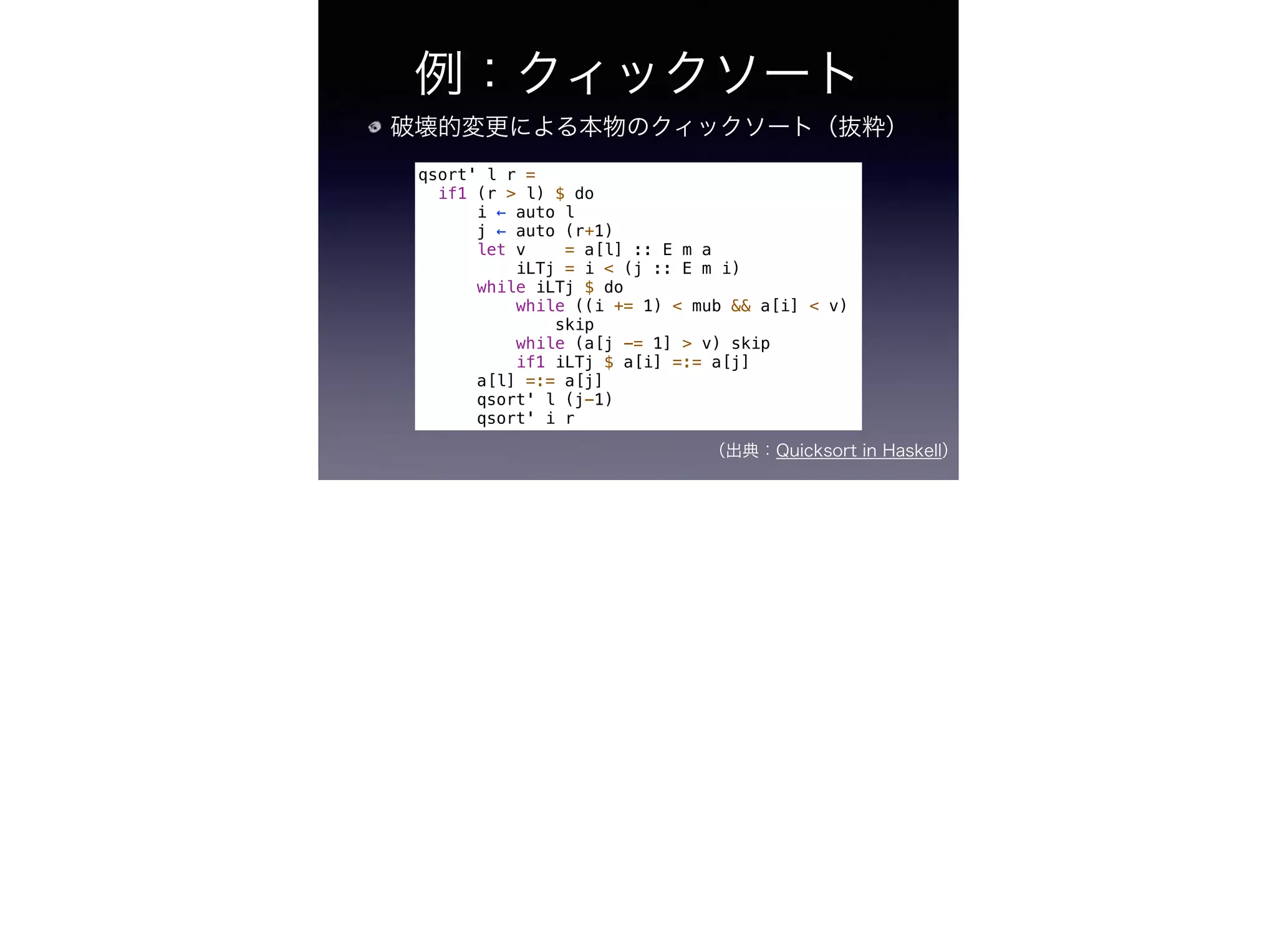 例：クィックソート
破壊的変更による本物のクィックソート（抜粋）
（出典：Quicksort in Haskell）
qsort' l r =
if1 (r > l) $ do
i ← auto l
j ← auto (r+1)
let v = a[l] :: E m a
iLTj = i < (j :: E m i)
while iLTj $ do
while ((i += 1) < mub && a[i] < v)
skip
while (a[j -= 1] > v) skip
if1 iLTj $ a[i] =:= a[j]
a[l] =:= a[j]
qsort' l (j-1)
qsort' i r
 