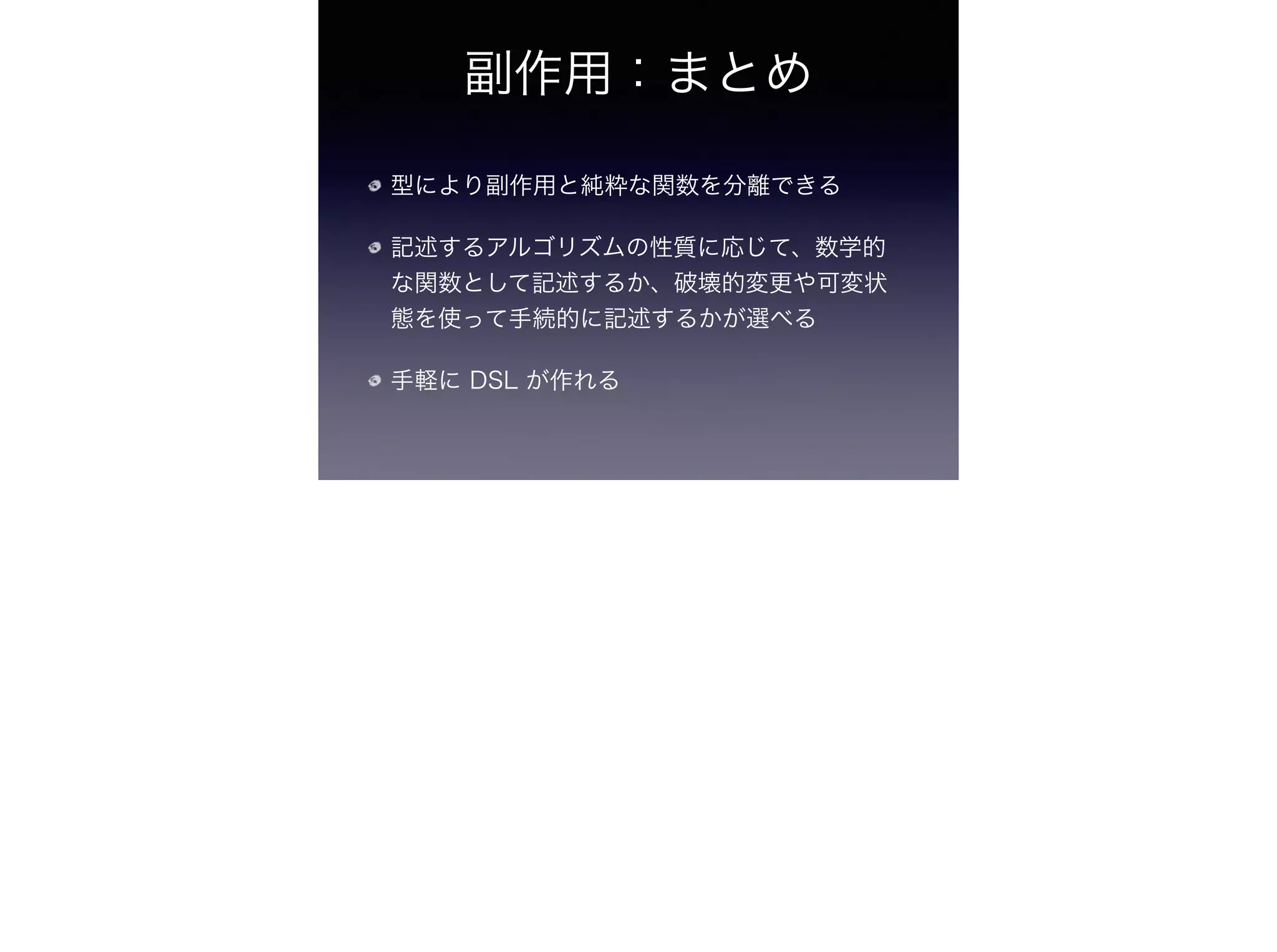 副作用：まとめ
型により副作用と純粋な関数を分離できる
記述するアルゴリズムの性質に応じて、数学的
な関数として記述するか、破壊的変更や可変状
態を使って手続的に記述するかが選べる
手軽に DSL が作れる
 