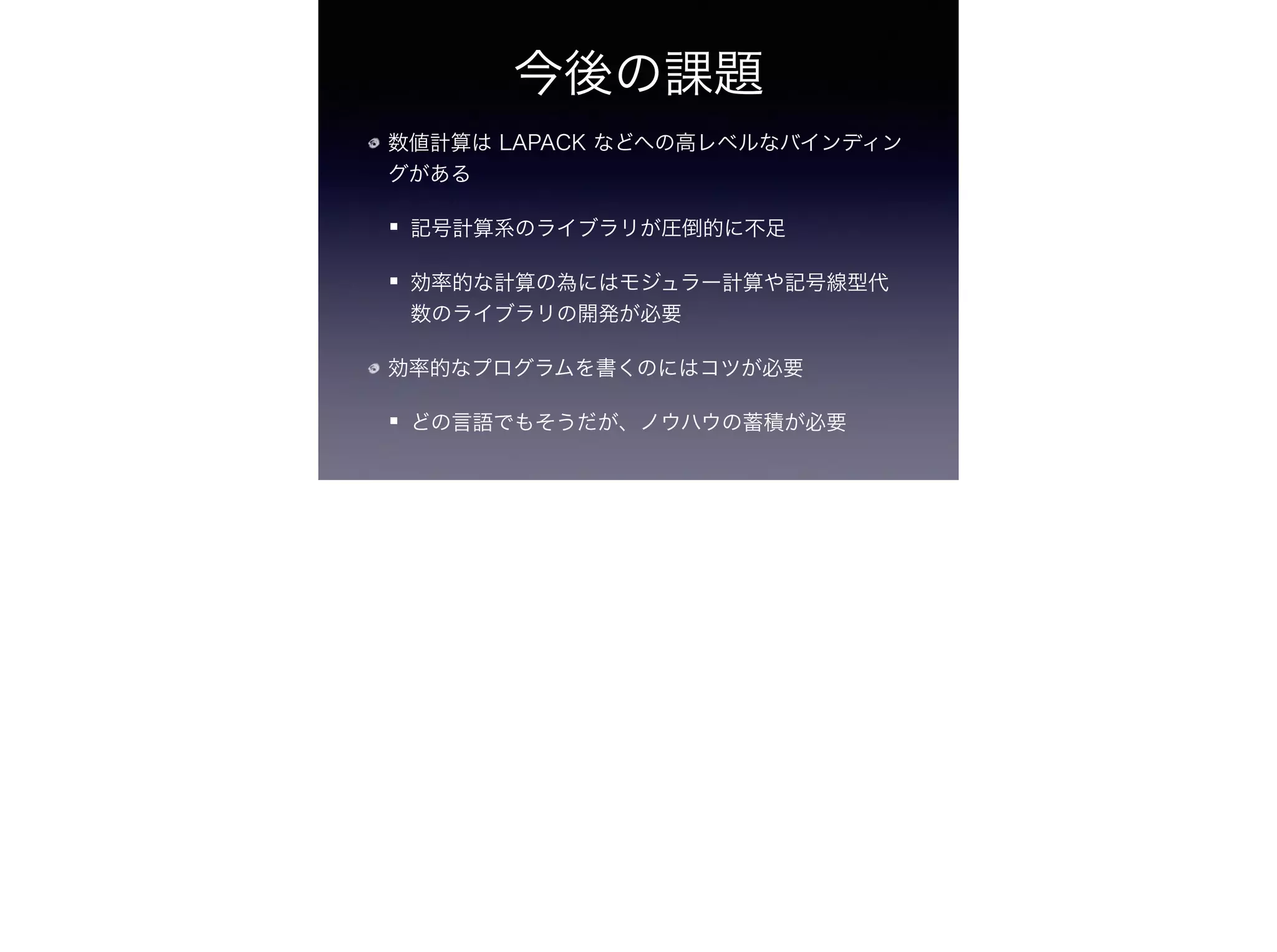 今後の課題
数値計算は LAPACK などへの高レベルなバインディン
グがある
記号計算系のライブラリが圧倒的に不足
効率的な計算の為にはモジュラー計算や記号線型代
数のライブラリの開発が必要
効率的なプログラムを書くのにはコツが必要
どの言語でもそうだが、ノウハウの蓄積が必要
 