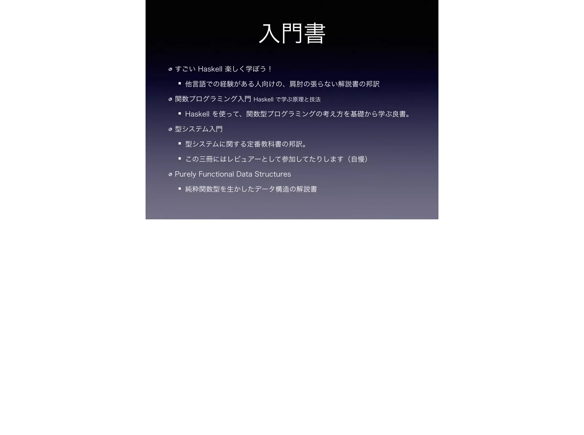 入門書
すごい Haskell 楽しく学ぼう！
他言語での経験がある人向けの、肩肘の張らない解説書の邦訳
関数プログラミング入門 Haskell で学ぶ原理と技法
Haskell を使って、関数型プログラミングの考え方を基礎から学ぶ良書。
型システム入門
型システムに関する定番教科書の邦訳。
この三冊にはレビュアーとして参加してたりします（自慢）
Purely Functional Data Structures
純粋関数型を生かしたデータ構造の解説書
 