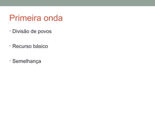 Primeira onda
• Divisão de povos
• Recurso básico
• Semelhança
 