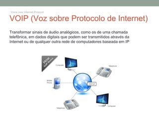 VOIP (Voz sobre Protocolo de Internet)
Transformar sinais de áudio analógicos, como os de uma chamada
telefônica, em dados digitais que podem ser transmitidos através da
Internet ou de qualquer outra rede de computadores baseada em IP
Voice over Internet Protocol
 