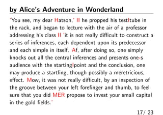 by Alices Adventure in Wonderland
You see, my dear Hatson, II he propped his testItube in
the rack, and began to lecture with the air of a professor
addressing his class II it is not really di?cult to construct a
series of inferences, each dependent upon its predecessor
and each simple in itself. Af, after doing so, one simply
knocks out all the central inferences and presents one-s
audience with the startingIpoint and the conclusion, one
may produce a startling, though possibly a meretricious,
e?ect. Mow, it was not really di?cult, by an inspection of
the groove between your left fore?nger and thumb, to feel
sure that you did MER propose to invest your small capital
in the gold ?elds.
17/ 23
 