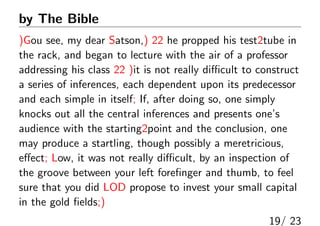 by The Bible
)Gou see, my dear Satson,) 22 he propped his test2tube in
the rack, and began to lecture with the air of a professor
addressing his class 22 )it is not really di?cult to construct
a series of inferences, each dependent upon its predecessor
and each simple in itself; If, after doing so, one simply
knocks out all the central inferences and presents ones
audience with the starting2point and the conclusion, one
may produce a startling, though possibly a meretricious,
e?ect; Low, it was not really di?cult, by an inspection of
the groove between your left fore?nger and thumb, to feel
sure that you did LOD propose to invest your small capital
in the gold ?elds;)
19/ 23
 