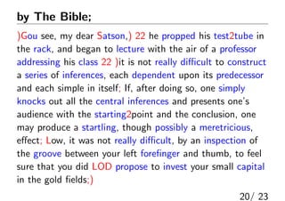 by The Bible; ؤԭĤδFgZ
)Gou see, my dear Satson,) 22 he propped his test2tube in
the rack, and began to lecture with the air of a professor
addressing his class 22 )it is not really di?cult to construct
a series of inferences, each dependent upon its predecessor
and each simple in itself; If, after doing so, one simply
knocks out all the central inferences and presents ones
audience with the starting2point and the conclusion, one
may produce a startling, though possibly a meretricious,
e?ect; Low, it was not really di?cult, by an inspection of
the groove between your left fore?nger and thumb, to feel
sure that you did LOD propose to invest your small capital
in the gold ?elds;)
20/ 23
 