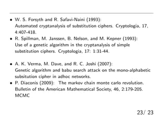 οףȶ
? W. S. Forsyth and R. Safavi-Naini (1993):
Automated cryptanalysis of substitution ciphers. Cryptologia, 17,
4:407-418. gǓQʽŤ⤯
? R. Spillman, M. Janssen, B. Nelson, and M. Kepner (1993):
Use of a genetic algorithm in the cryptanalysis of simple
substitution ciphers. Cryptologia, 17: 1:31-44. zĥ르ꥺ
ǽ⤯
? A. K. Verma, M. Dave, and R. C. Joshi (2007):
Genetic algorithm and babu search attack on the mono-alphabetic
subsitution cipher in adhoc networks. ֩``ǽ⤯
? P. Diaconis (2009): The markov chain monte carlo revolution.
Bulletin of the American Mathematical Society, 46, 2:179-205.
MCMCǽ⤯Pʤޤ
23/ 23
 