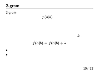 2-gramモデル＋加法的スムージング
2-gramモデルの問題点：
低頻度文字に対するp(a|b)の推定精度が低い
例：手持ちのコーパスに出なかった文字の組は
  将来的にもずっと出現しないとしてよいか？
加法的スムージング：すべての頻度に適当な定数kを加える
˜f(a|b) = f(a|b) + k
• 頻度が高いものは，生の頻度に近い
• 頻度が低いものは，一様分布に近づく
他のモデルと比べて精度は低いが，実装がとても簡単
10/ 23
 