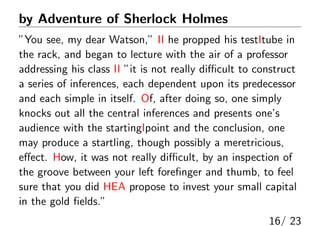 by Adventure of Sherlock Holmes
”You see, my dear Watson,” II he propped his testItube in
the rack, and began to lecture with the air of a professor
addressing his class II ”it is not really diﬃcult to construct
a series of inferences, each dependent upon its predecessor
and each simple in itself. Of, after doing so, one simply
knocks out all the central inferences and presents one’s
audience with the startingIpoint and the conclusion, one
may produce a startling, though possibly a meretricious,
eﬀect. How, it was not really diﬃcult, by an inspection of
the groove between your left foreﬁnger and thumb, to feel
sure that you did HEA propose to invest your small capital
in the gold ﬁelds.”
16/ 23
 