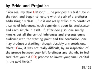 by Pride and Prejudice
”You see, my dear Datson,” he propped his test tube in
the rack, and began to lecture with the air of a professor
addressing his class ”it is not really diﬃcult to construct
a series of inferences, each dependent upon its predecessor
and each simple in itself. If, after doing so, one simply
knocks out all the central inferences and presents one’s
audience with the starting point and the conclusion, one
may produce a startling, though possibly a meretricious,
eﬀect. Cow, it was not really diﬃcult, by an inspection of
the groove between your left foreﬁnger and thumb, to feel
sure that you did CO; propose to invest your small capital
in the gold ﬁelds.”
18/ 23
 