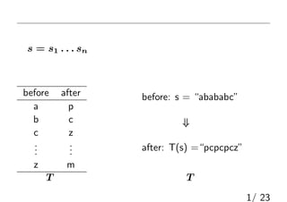 問題
何らかの文章（アスキーコード）を換字式暗号で暗号化した
列s = s1 . . . sn が与えられる．復号化せよ．
換字式暗号：
before after
a p
b c
c z
...
...
z m
before: s = “abababc”
⇓
after: T(s) =“pcpcpcz”
対応表T に従って一文字ずつ変換する（T は非公開）
1/ 23
 