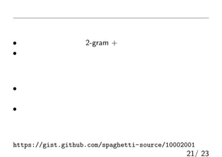まとめ
換字式暗号に対する尤度攻撃
• 言語モデルを設定（2-gram + 加法的スムージング）
• 尤度を最適化（タブーサーチ）
実験結果
• 人が目で見て読める程度には復元可能
（原文に含まれない単語もなんとかなる）
• 固有名詞や記号などは厳しい
（文脈や出題者の好みを考える必要あり）
実験に用いたコード
https://gist.github.com/spaghetti-source/10002001
21/ 23
 