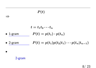 言語モデル
本当の文字列出現確率P (t)はもちろん未知
⇒ 適当にモデル化したもの：（確率的）言語モデル
（このモデル化は，自然言語処理の最も基本的な問題の１つ）
典型的なモデル：t = t1t2 · · · tn として
• 1-gram モデル：P (t) = p(t1) · p(tn)
（各文字が独立にランダム出現する）
• 2-gram モデル：P (t) = p(t1)p(t2|t1) · · · p(tn|tn−1)
（前の文字に依存してランダム出現する）
• その他，さまざまなモデルが存在
今回は2-gramモデルを加法的スムージングしたものを使う
8/ 23
 