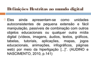  Eles ainda apresentam-se como unidades
autoconsistentes de pequena extensão e fácil
manipulação, passíveis de combinação com outros
objetos educacionais ou qualquer outra mídia
digital (vídeos, imagens, áudios, textos, gráficos,
tabelas, tutoriais, aplicações, mapas, jogos
educacionais, animações, infográficos, páginas
web) por meio da hiperligação [...]”. (AUDINO e
NASCIMENTO, 2010, p.141)
Definições Restritas ao mundo digital
 