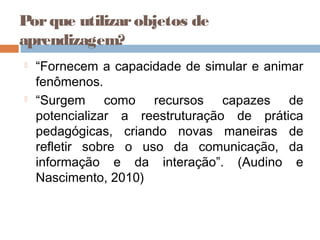 Porque utilizarobjetos de
aprendizagem?
 “Fornecem a capacidade de simular e animar
fenômenos.
 “Surgem como recursos capazes de
potencializar a reestruturação de prática
pedagógicas, criando novas maneiras de
refletir sobre o uso da comunicação, da
informação e da interação”. (Audino e
Nascimento, 2010)
 