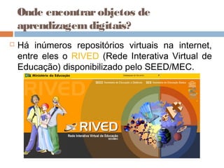 Onde encontrarobjetos de
aprendizagemdigitais?
 Há inúmeros repositórios virtuais na internet,
entre eles o RIVED (Rede Interativa Virtual de
Educação) disponibilizado pelo SEED/MEC.
 