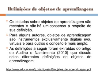 Definições de objetos de aprendizagem
 Os estudos sobre objetos de aprendizagem são
recentes e não há um consenso a respeito de
sua definição.
 Para alguns autores, objetos de aprendizagem
são instrumentos exclusivamente digitais e/ou
virtuais e para outros o conceito é mais amplo.
 As definições a seguir foram extraídas do artigo
de Audino e Nascimento (2010) que discute
estas diferentes definições de objetos de
aprendizagem:
http://www.educacao.ufrj.br/artigos/n10/objetos_de_aprendizagem.pdf
 