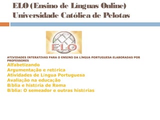 ELO (Ensino de Línguas Online)
Universidade Católica de Pelotas
 
 
ATIVIDADES INTERATIVAS PARA O ENSINO DA LÍNGUA PORTUGUESA ELABORADAS POR
PROFESSORES
Alfabetizando
Argumentação e retórica
Atividades de Língua Portuguesa
Avaliação na educação
Bíblia e história de Roma
Bíblia: O semeador e outras histórias
 