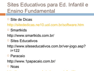 Sites Educativos para Ed. Infantil e
Ensino Fundamental
 Site de Dicas:
http://sitededicas.ne10.uol.com.br/software.htm
 Smartkids
http://www.smartkids.com.br/
 Sites Educativos
http://www.siteseducativos.com.br/ver-jogo.asp?
i=122
 Paracaio
http://www.1papacaio.com.br/
 Noas
 