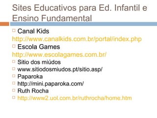  Canal Kids
http://www.canalkids.com.br/portal/index.php
 Escola Games
http://www.escolagames.com.br/
 Sitio dos miúdos
 www.sitiodosmiudos.pt/sitio.asp/
 Paparoka
 http://mini.paparoka.com/
 Ruth Rocha
 http://www2.uol.com.br/ruthrocha/home.htm
Sites Educativos para Ed. Infantil e
Ensino Fundamental
 