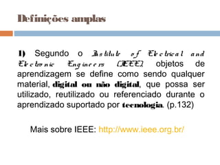 Definições amplas
1) Segundo o Institute o f Ele ctrical and
Ele ctro nic Eng ine e rs (IEEE), objetos de
aprendizagem se define como sendo qualquer
material, digital ou não digital, que possa ser
utilizado, reutilizado ou referenciado durante o
aprendizado suportado por tecnologia. (p.132) 
Mais sobre IEEE: http://www.ieee.org.br/
 