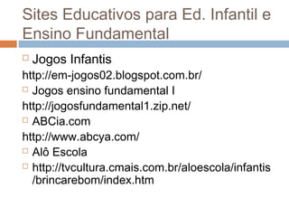  Jogos Infantis
http://em-jogos02.blogspot.com.br/
 Jogos ensino fundamental I
http://jogosfundamental1.zip.net/
 ABCia.com
http://www.abcya.com/
 Alô Escola
 http://tvcultura.cmais.com.br/aloescola/infantis
/brincarebom/index.htm
Sites Educativos para Ed. Infantil e
Ensino Fundamental
 