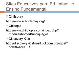  Chilsplay
http://www.schoolsplay.org/
 Chiltopia
http://www.childtopia.com/index.php?
module=home&func=juegos
 Discovery Kids
http://discoverykidsbrasil.uol.com.br/jogos/?
cc=BR&cc=BR
Sites Educativos para Ed. Infantil e
Ensino Fundamental
 