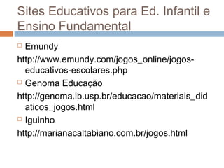  Emundy
http://www.emundy.com/jogos_online/jogos-
educativos-escolares.php
 Genoma Educação
http://genoma.ib.usp.br/educacao/materiais_did
aticos_jogos.html
 Iguinho
http://marianacaltabiano.com.br/jogos.html
Sites Educativos para Ed. Infantil e
Ensino Fundamental
 