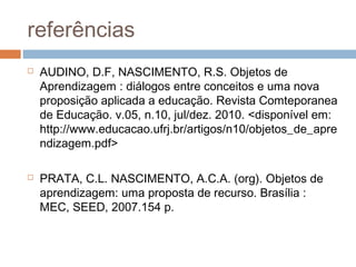 referências
 AUDINO, D.F, NASCIMENTO, R.S. Objetos de
Aprendizagem : diálogos entre conceitos e uma nova
proposição aplicada a educação. Revista Comteporanea
de Educação. v.05, n.10, jul/dez. 2010. <disponível em:
http://www.educacao.ufrj.br/artigos/n10/objetos_de_apre
ndizagem.pdf>
 PRATA, C.L. NASCIMENTO, A.C.A. (org). Objetos de
aprendizagem: uma proposta de recurso. Brasília :
MEC, SEED, 2007.154 p.
 