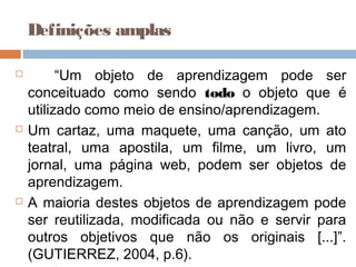  “Um objeto de aprendizagem pode ser
conceituado como sendo todo o objeto que é
utilizado como meio de ensino/aprendizagem.
 Um cartaz, uma maquete, uma canção, um ato
teatral, uma apostila, um filme, um livro, um
jornal, uma página web, podem ser objetos de
aprendizagem.
 A maioria destes objetos de aprendizagem pode
ser reutilizada, modificada ou não e servir para
outros objetivos que não os originais [...]”.
(GUTIERREZ, 2004, p.6).
Definições amplas
 
