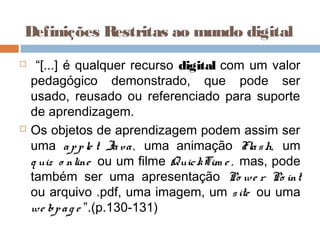 Definições Restritas ao mundo digital
 “[...] é qualquer recurso digital com um valor
pedagógico demonstrado, que pode ser
usado, reusado ou referenciado para suporte
de aprendizagem.
 Os objetos de aprendizagem podem assim ser
uma apple t Java, uma animação Flash, um
q uiz o nline ou um filme QuickTim e , mas, pode
também ser uma apresentação Po we r Po int
ou arquivo .pdf, uma imagem, um site ou uma
we bpag e ”.(p.130-131)
 