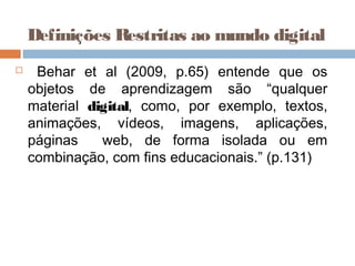  Behar et al (2009, p.65) entende que os
objetos de aprendizagem são “qualquer
material digital, como, por exemplo, textos,
animações, vídeos, imagens, aplicações,
páginas web, de forma isolada ou em
combinação, com fins educacionais.” (p.131)
Definições Restritas ao mundo digital
 