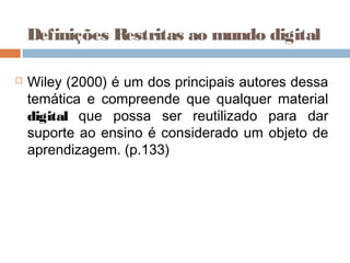  Wiley (2000) é um dos principais autores dessa
temática e compreende que qualquer material
digital que possa ser reutilizado para dar
suporte ao ensino é considerado um objeto de
aprendizagem. (p.133)
Definições Restritas ao mundo digital
 