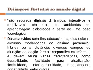  "são recursos digitais dinâmicos, interativos e
reutilizáveis em diferentes ambientes de
aprendizagem elaborados a partir de uma base
tecnológica.
 Desenvolvidos com fins educacionais, eles cobrem
diversas modalidades de ensino: presencial,
híbrida ou a distância; diversos campos de
atuação: educação formal, corporativa ou informal;
e, devem reunir várias características, como
durabilidade, facilidade para atualização,
flexibilidade, interoperabilidade, modularidade,
Definições Restritas ao mundo digital
 