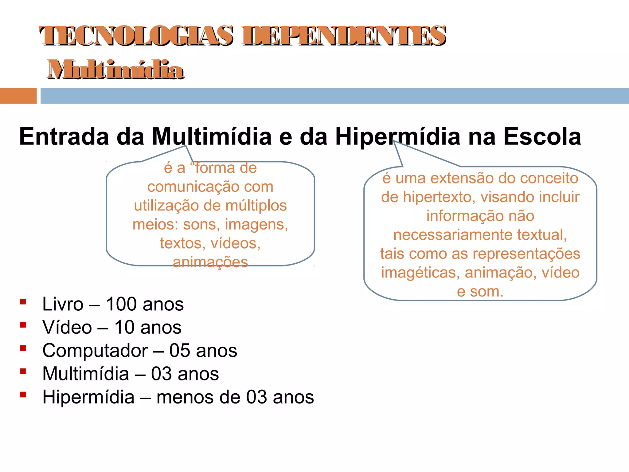 TECNOLOGIAS DEPENDENTESTECNOLOGIAS DEPENDENTES
MultimídiaMultimídia
Entrada da Multimídia e da Hipermídia na Escola
 Livro – 100 anos
 Vídeo – 10 anos
 Computador – 05 anos
 Multimídia – 03 anos
 Hipermídia – menos de 03 anos
é a “forma de
comunicação com
utilização de múltiplos
meios: sons, imagens,
textos, vídeos,
animações
é uma extensão do conceito
de hipertexto, visando incluir
informação não
necessariamente textual,
tais como as representações
imagéticas, animação, vídeo
e som.
 