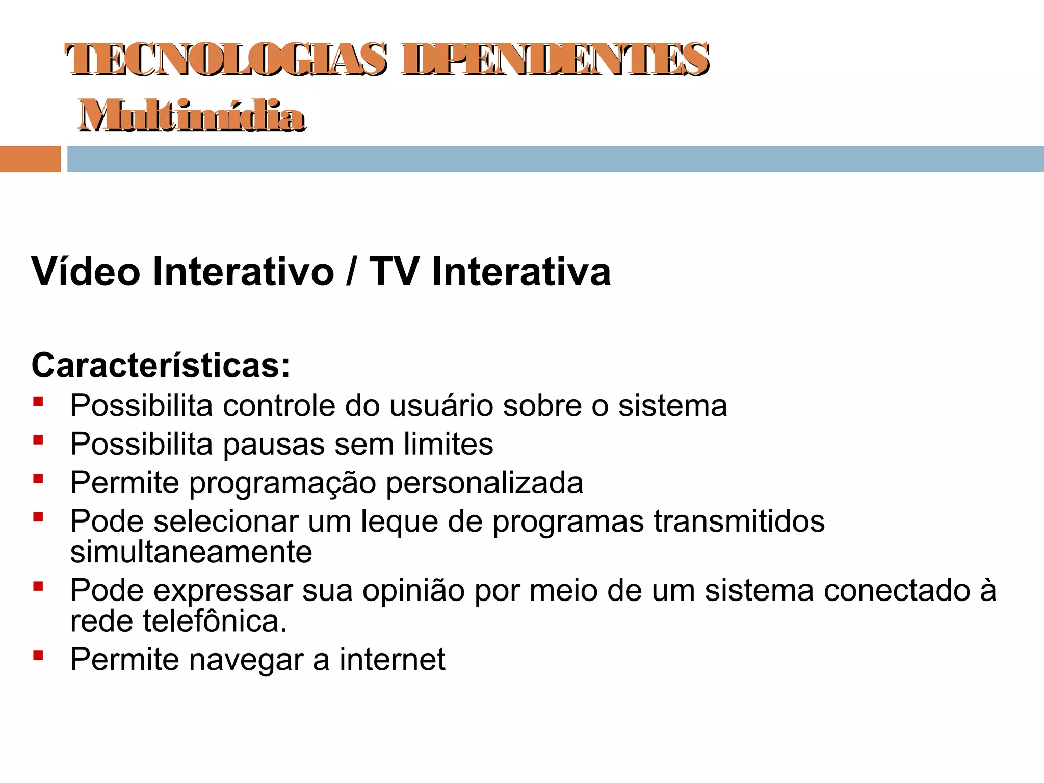 Vídeo Interativo / TV Interativa
Características:
 Possibilita controle do usuário sobre o sistema
 Possibilita pausas sem limites
 Permite programação personalizada
 Pode selecionar um leque de programas transmitidos
simultaneamente
 Pode expressar sua opinião por meio de um sistema conectado à
rede telefônica.
 Permite navegar a internet
TECNOLOGIAS DPENDENTESTECNOLOGIAS DPENDENTES
MultimídiaMultimídia
 