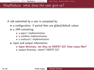 Introduction YARN MapReduce Conclusion Map Phase Reduce Phase Extra
MapReduce: what does the user give us?
A Job submitted by a user is composed by:
a conﬁguration: if partial then use global/default values
a JAR containing:
a map() implementation
a combine implementation
a reduce() implementation
input and output information:
input directory: are they on HDFS? S3? How many ﬁles?
output directory: where? HDFS? S3?
14 / 50 Emilio Coppa Hadoop Internals (2.3.0 or later)
 