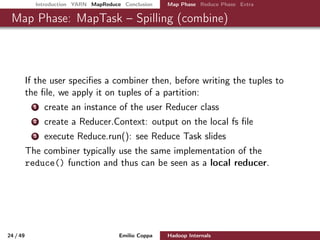 Introduction YARN MapReduce Conclusion Map Phase Reduce Phase Extra
Map Phase: MapTask – Spilling (combine)
If the user speciﬁes a combiner then, before writing the tuples to
the ﬁle, we apply it on tuples of a partition:
1 create an instance of the user Reducer class
2 create a Reducer.Context: output on the local fs ﬁle
3 execute Reduce.run(): see Reduce Task slides
The combiner typically use the same implementation of the
reduce() function and thus can be seen as a local reducer.
24 / 50 Emilio Coppa Hadoop Internals (2.3.0 or later)
 