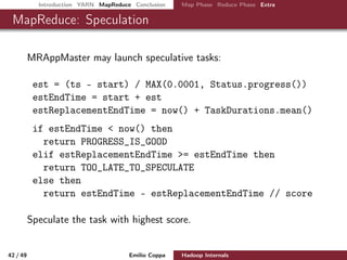 Introduction YARN MapReduce Conclusion Map Phase Reduce Phase Extra
MapReduce: Speculation
MRAppMaster may launch speculative tasks:
est = (ts - start) / MAX(0.0001, Status.progress())
estEndTime = start + est
estReplacementEndTime = now() + TaskDurations.mean()
if estEndTime < now() then
return PROGRESS_IS_GOOD
elif estReplacementEndTime >= estEndTime then
return TOO_LATE_TO_SPECULATE
else then
return estEndTime - estReplacementEndTime // score
Launch a replica of the task with highest score.
42 / 50 Emilio Coppa Hadoop Internals (2.3.0 or later)
 