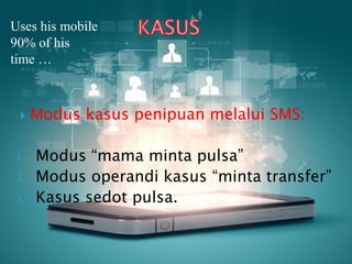 Uses his mobile
90% of his
time …
 Modus kasus penipuan melalui SMS:
1. Modus “mama minta pulsa”
2. Modus operandi kasus “minta transfer”
3. Kasus sedot pulsa.
 