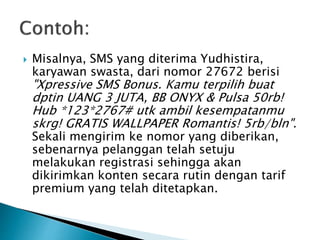  Misalnya, SMS yang diterima Yudhistira,
karyawan swasta, dari nomor 27672 berisi
"Xpressive SMS Bonus. Kamu terpilih buat
dptin UANG 3 JUTA, BB ONYX & Pulsa 50rb!
Hub *123*2767# utk ambil kesempatanmu
skrg! GRATIS WALLPAPER Romantis! 5rb/bln".
Sekali mengirim ke nomor yang diberikan,
sebenarnya pelanggan telah setuju
melakukan registrasi sehingga akan
dikirimkan konten secara rutin dengan tarif
premium yang telah ditetapkan.
 