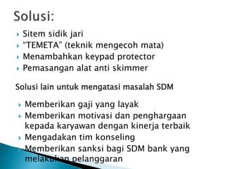  Sitem sidik jari
 “TEMETA” (teknik mengecoh mata)
 Menambahkan keypad protector
 Pemasangan alat anti skimmer
Solusi lain untuk mengatasi masalah SDM
 Memberikan gaji yang layak
 Memberikan motivasi dan penghargaan
kepada karyawan dengan kinerja terbaik
 Mengadakan tim konseling
 Memberikan sanksi bagi SDM bank yang
melakukan pelanggaran
 