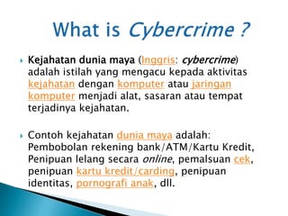  Kejahatan dunia maya (Inggris: cybercrime)
adalah istilah yang mengacu kepada aktivitas
kejahatan dengan komputer atau jaringan
komputer menjadi alat, sasaran atau tempat
terjadinya kejahatan.
 Contoh kejahatan dunia maya adalah:
Pembobolan rekening bank/ATM/Kartu Kredit,
Penipuan lelang secara online, pemalsuan cek,
penipuan kartu kredit/carding, penipuan
identitas, pornografi anak, dll.
 