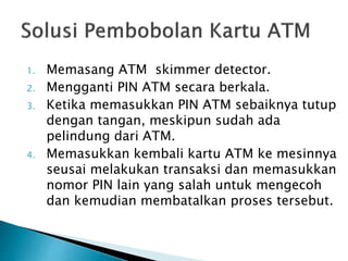1. Memasang ATM skimmer detector.
2. Mengganti PIN ATM secara berkala.
3. Ketika memasukkan PIN ATM sebaiknya tutup
dengan tangan, meskipun sudah ada
pelindung dari ATM.
4. Memasukkan kembali kartu ATM ke mesinnya
seusai melakukan transaksi dan memasukkan
nomor PIN lain yang salah untuk mengecoh
dan kemudian membatalkan proses tersebut.
 