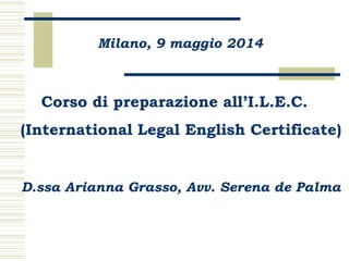 Milano, 9 maggio 2014
Corso di preparazione all’I.L.E.C.
(International Legal English Certificate)
D.ssa Arianna Grasso, Avv. Serena de Palma
 