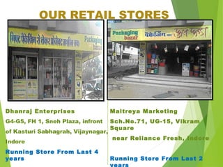 OUR RETAIL STORES
Dhanraj Enterprises
G4-G5, FH 1, Sneh Plaza, infront
of Kasturi Sabhagrah, Vijaynagar,
Indore
Running Store From Last 4
years
Maitreya Marketing
Sch.No.71, UG-15, Vikram
Square
near Reliance Fresh, Indore
Running Store From Last 2
 