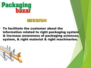 • To facilitate the customer about the
information related to right packaging system
& Increase awareness of packaging sciences,
system, & right material & right machineries.
MISSIONMISSION
 