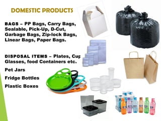 DOMESTIC PRODUCTS
BAGS – PP Bags, Carry Bags,
Sealable, Pick-Up, D-Cut,
Garbage Bags, Zip-lock Bags,
Linear Bags, Paper Bags.
DISPOSAL ITEMS – Plates, Cups,
Glasses, food Containers etc.
Pet Jars
Fridge Bottles
Plastic Boxes
 