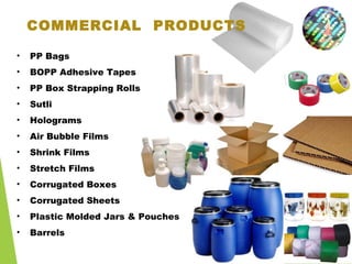COMMERCIAL PRODUCTS
• PP Bags
• BOPP Adhesive Tapes
• PP Box Strapping Rolls
• Sutli
• Holograms
• Air Bubble Films
• Shrink Films
• Stretch Films
• Corrugated Boxes
• Corrugated Sheets
• Plastic Molded Jars & Pouches
• Barrels
 