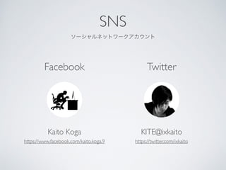SNS	

`ͥåȥ`
Kaito Koga	

https://www.facebook.com/kaito.koga.9
Facebook Twitter
KITE@ixkaito	

https://twitter.com/ixkaito
 